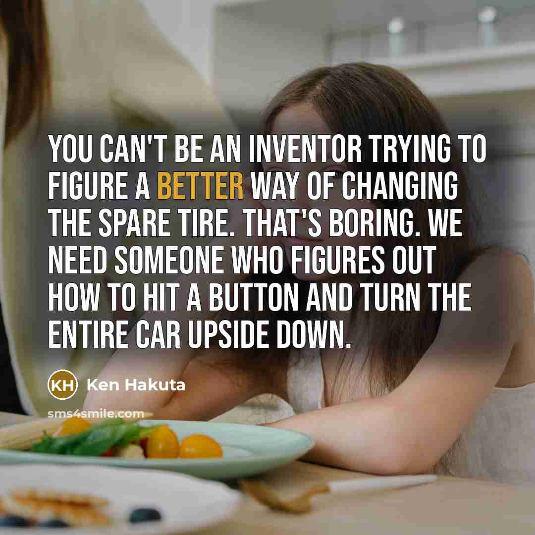 “You can't be an inventor trying to figure a better way of changing the spare tire. That's boring. We need someone who figures out how to hit a button and turn the entire car upside down.” quote by Ken Hakuta