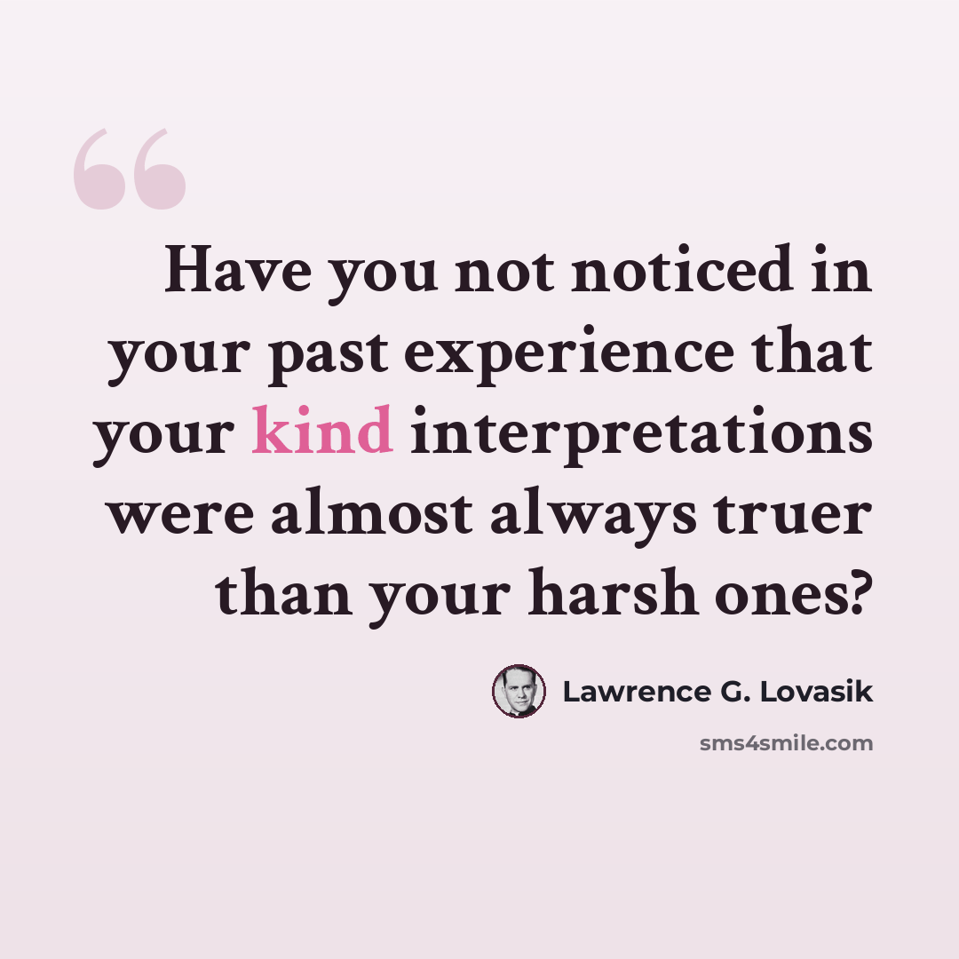 “Have you not noticed in your past experience that your kind interpretations were almost always truer than your harsh ones?” quote by Lawrence G. Lovasik