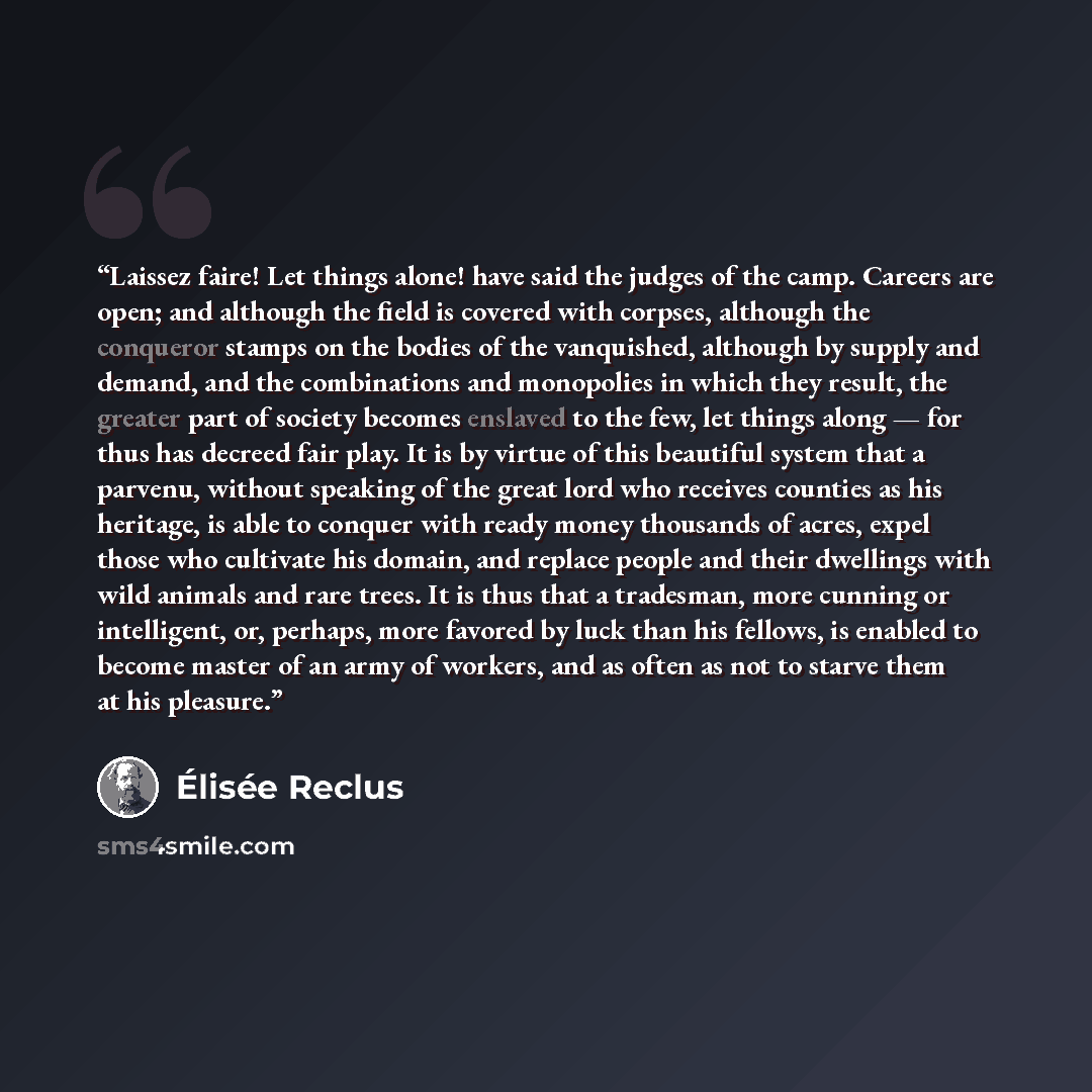 “Laissez faire! Let things alone! have said the judges of the camp. Careers are open; and although the field is covered with corpses, although the conqueror stamps on the bodies of the vanquished, although by supply and demand, and the combinations and monopolies in which they result, the greater…” quote by Élisée Reclus