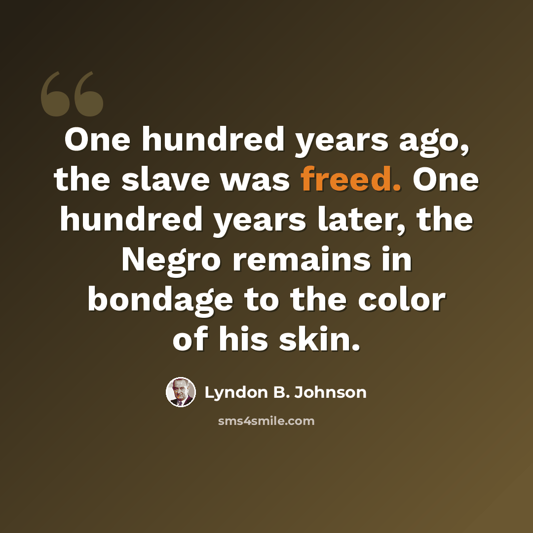 “One hundred years ago, the slave was freed. One hundred years later, the Negro remains in bondage to the color of his skin.” quote by Lyndon B. Johnson
