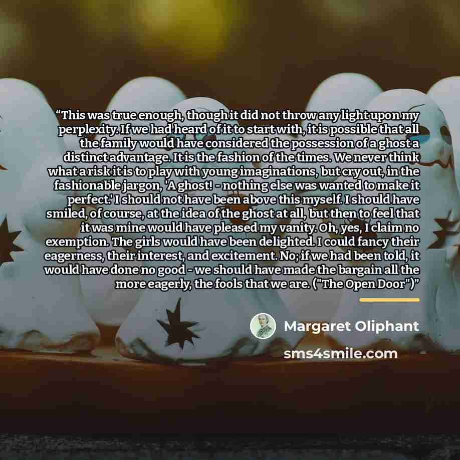 “This was true enough, though it did not throw any light upon my perplexity. If we had heard of it to start with, it is possible that all the family would have considered the possession of a ghost a distinct advantage. It is the fashion of the times. We never think what a risk it is to play with…” quote by Margaret Oliphant