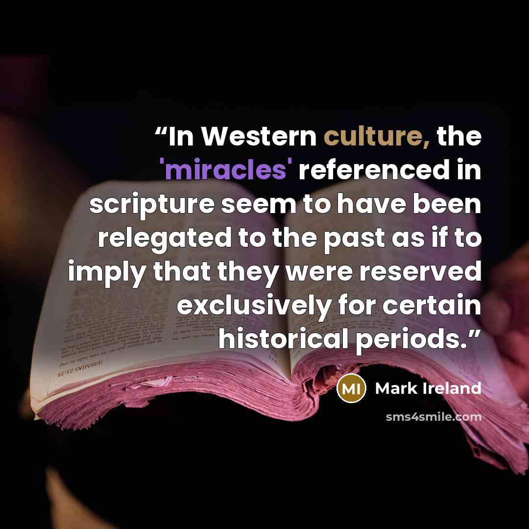 “In Western culture, the 'miracles' referenced in scripture seem to have been relegated to the past as if to imply that they were reserved exclusively for certain historical periods.” quote by Mark Ireland
