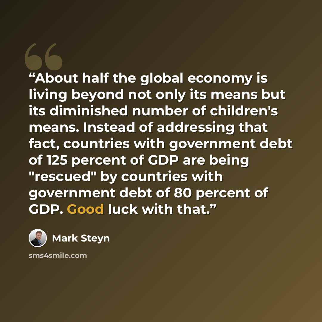 “About half the global economy is living beyond not only its means but its diminished number of children's means. Instead of addressing that fact, countries with government debt of 125 percent of GDP are being "rescued" by countries with government debt of 80 percent of GDP. Good luck with that.” quote by Mark Steyn