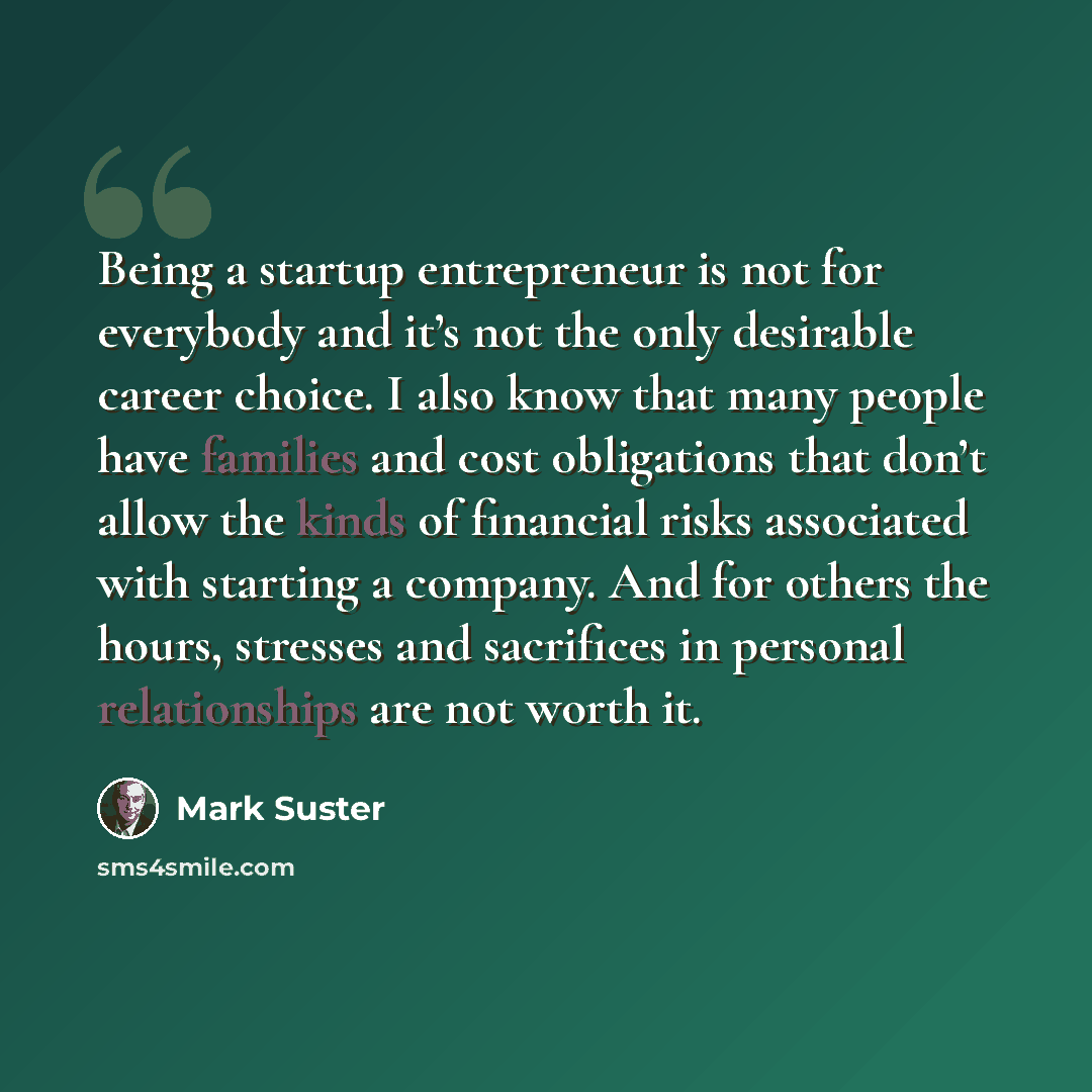 “Being a startup entrepreneur is not for everybody and it’s not the only desirable career choice. I also know that many people have families and cost obligations that don’t allow the kinds of financial risks associated with starting a company. And for others the hours, stresses and sacrifices in…” quote by Mark Suster