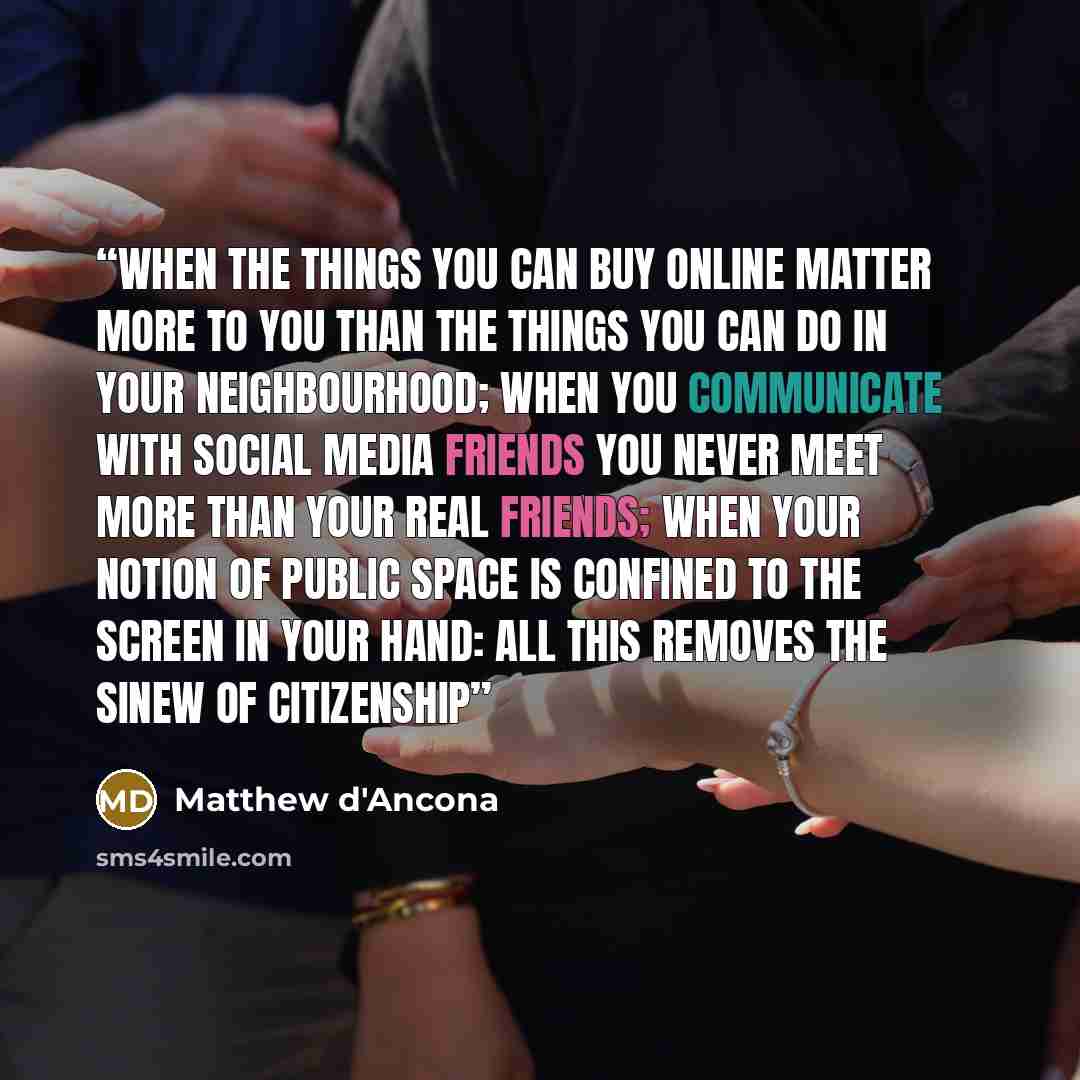 “When the things you can buy online matter more to you than the things you can do in your neighbourhood; when you communicate with social media friends you never meet more than your real friends; when your notion of public space is confined to the screen in your hand: all this removes the sinew of…” quote by Matthew d'Ancona