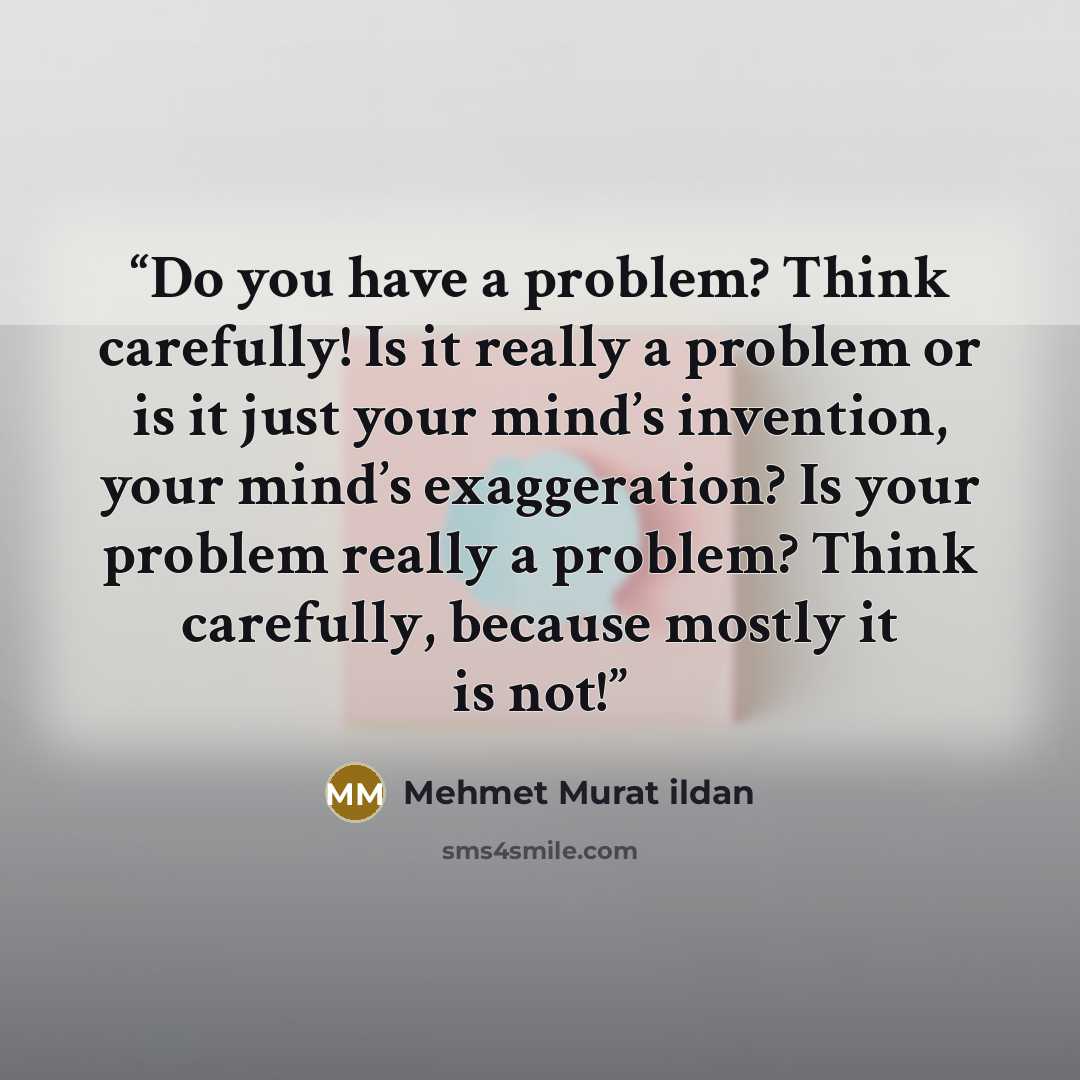 “Do you have a problem? Think carefully! Is it really a problem or is it just your mind’s invention, your mind’s exaggeration? Is your problem really a problem? Think carefully, because mostly it is not!” quote by Mehmet Murat ildan