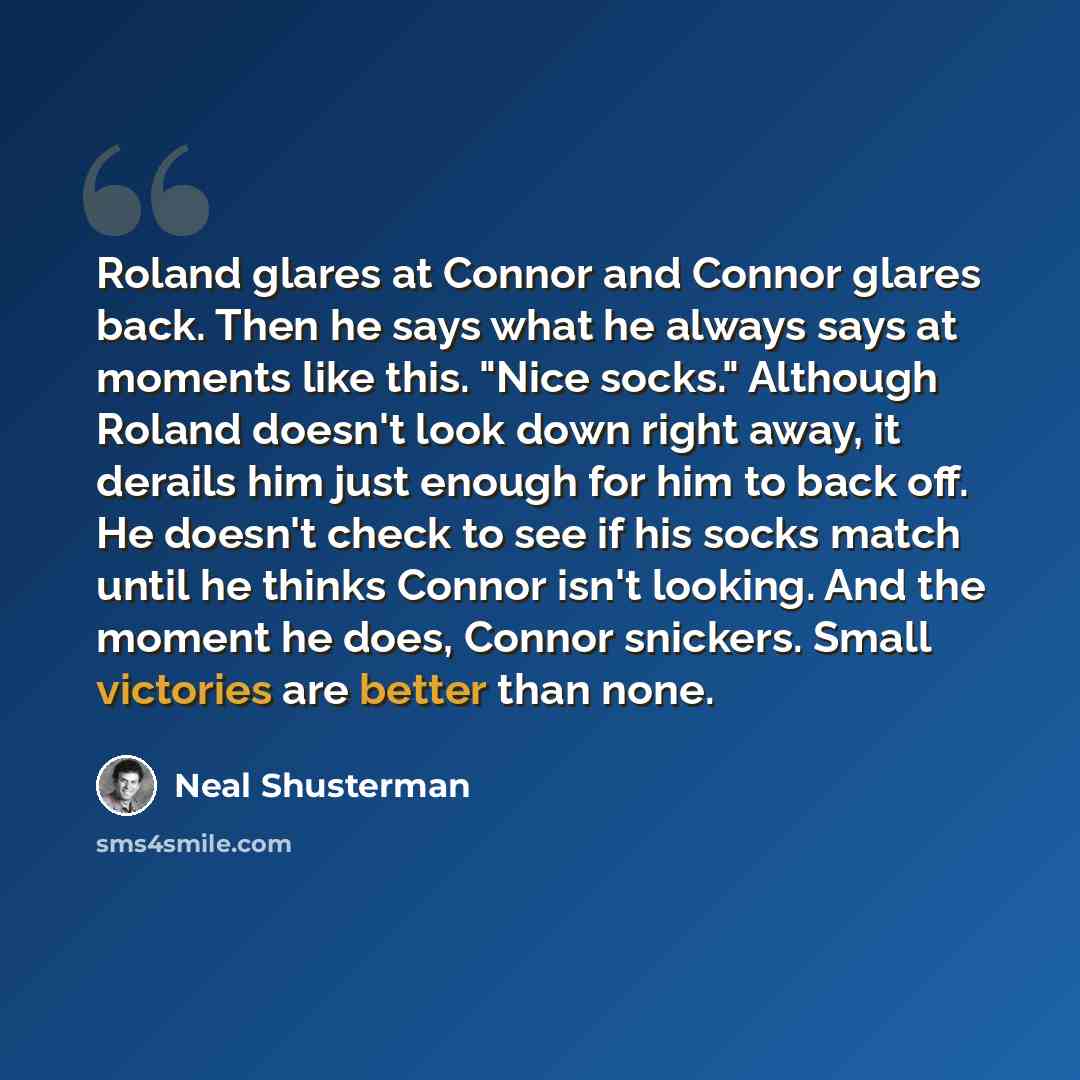 “Roland glares at Connor and Connor glares back. Then he says what he always says at moments like this. "Nice socks." Although Roland doesn't look down right away, it derails him just enough for him to back off. He doesn't check to see if his socks match until he thinks Connor isn't looking. And…” quote by Neal Shusterman