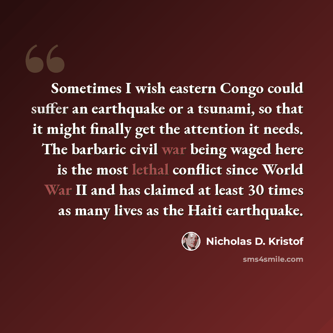 “Sometimes I wish eastern Congo could suffer an earthquake or a tsunami, so that it might finally get the attention it needs. The barbaric civil war being waged here is the most lethal conflict since World War II and has claimed at least 30 times as many lives as the Haiti earthquake.” quote by Nicholas D. Kristof