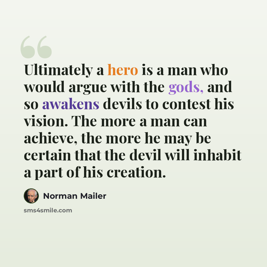 “Ultimately a hero is a man who would argue with the gods, and so awakens devils to contest his vision. The more a man can achieve, the more he may be certain that the devil will inhabit a part of his creation.” quote by Norman Mailer
