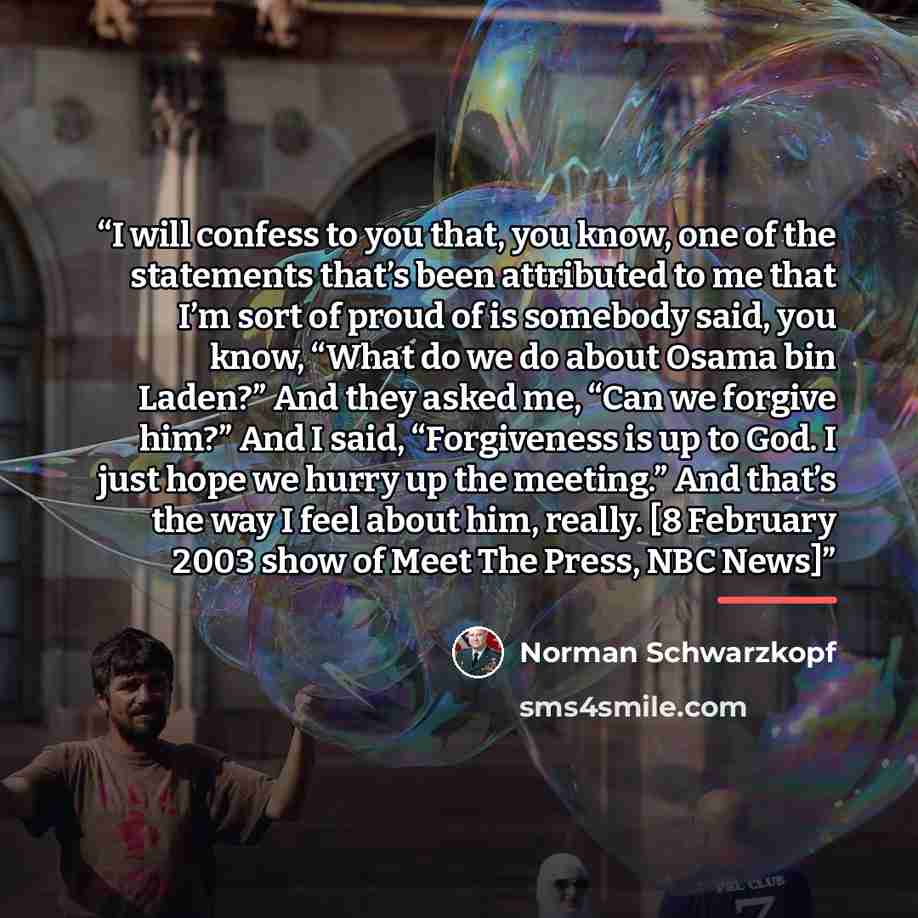 “I will confess to you that, you know, one of the statements that’s been attributed to me that I’m sort of proud of is somebody said, you know, “What do we do about Osama bin Laden?” And they asked me, “Can we forgive him?” And I said, “Forgiveness is up to God. I just hope we hurry up the…” quote by Norman Schwarzkopf