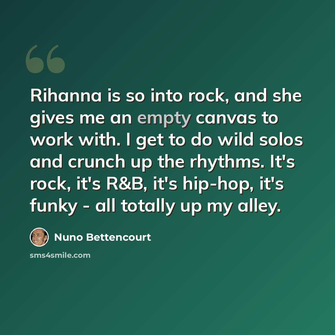 “Rihanna is so into rock, and she gives me an empty canvas to work with. I get to do wild solos and crunch up the rhythms. It's rock, it's R&B, it's hip-hop, it's funky - all totally up my alley.” quote by Nuno Bettencourt