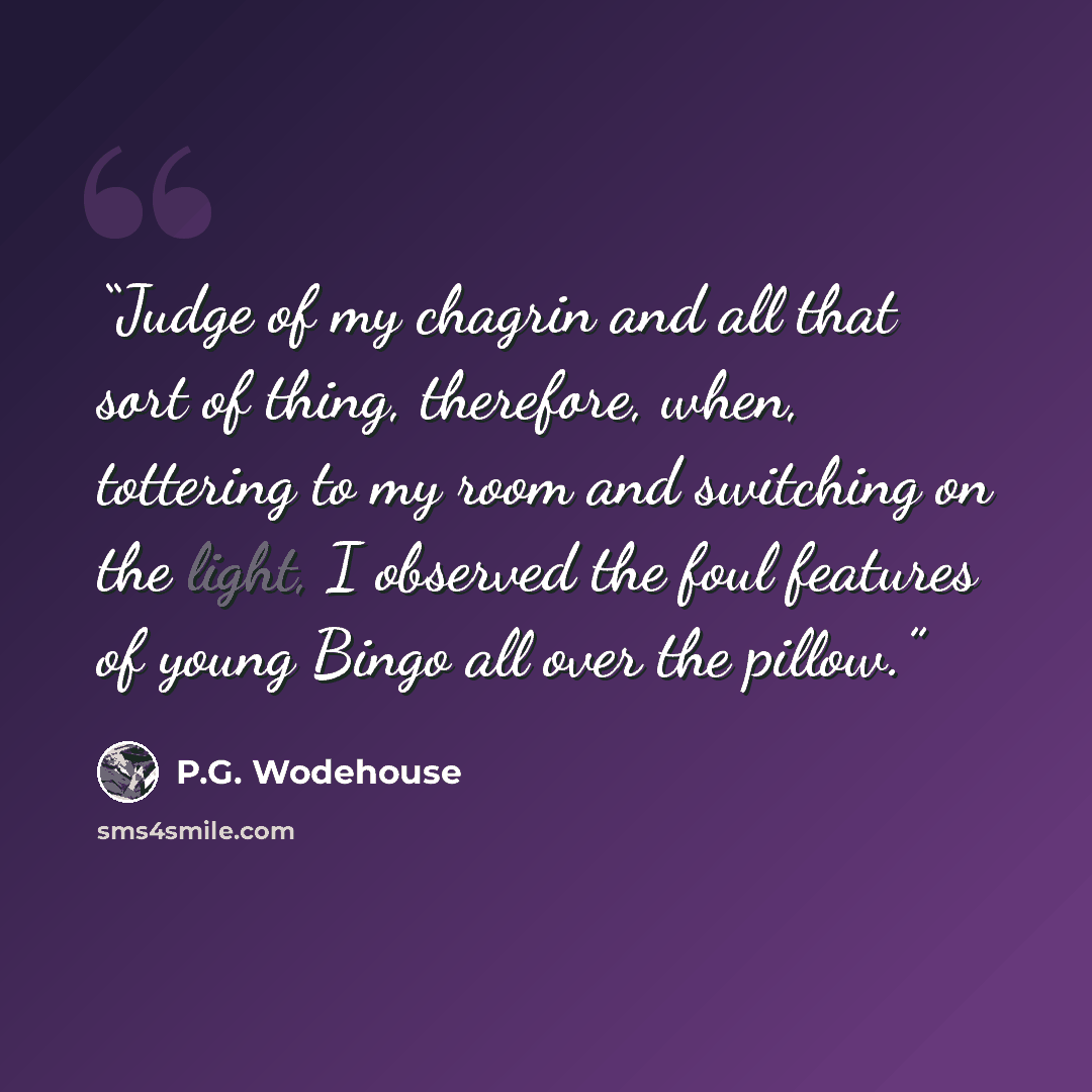“Judge of my chagrin and all that sort of thing, therefore, when, tottering to my room and switching on the light, I observed the foul features of young Bingo all over the pillow.” quote by P.G. Wodehouse
