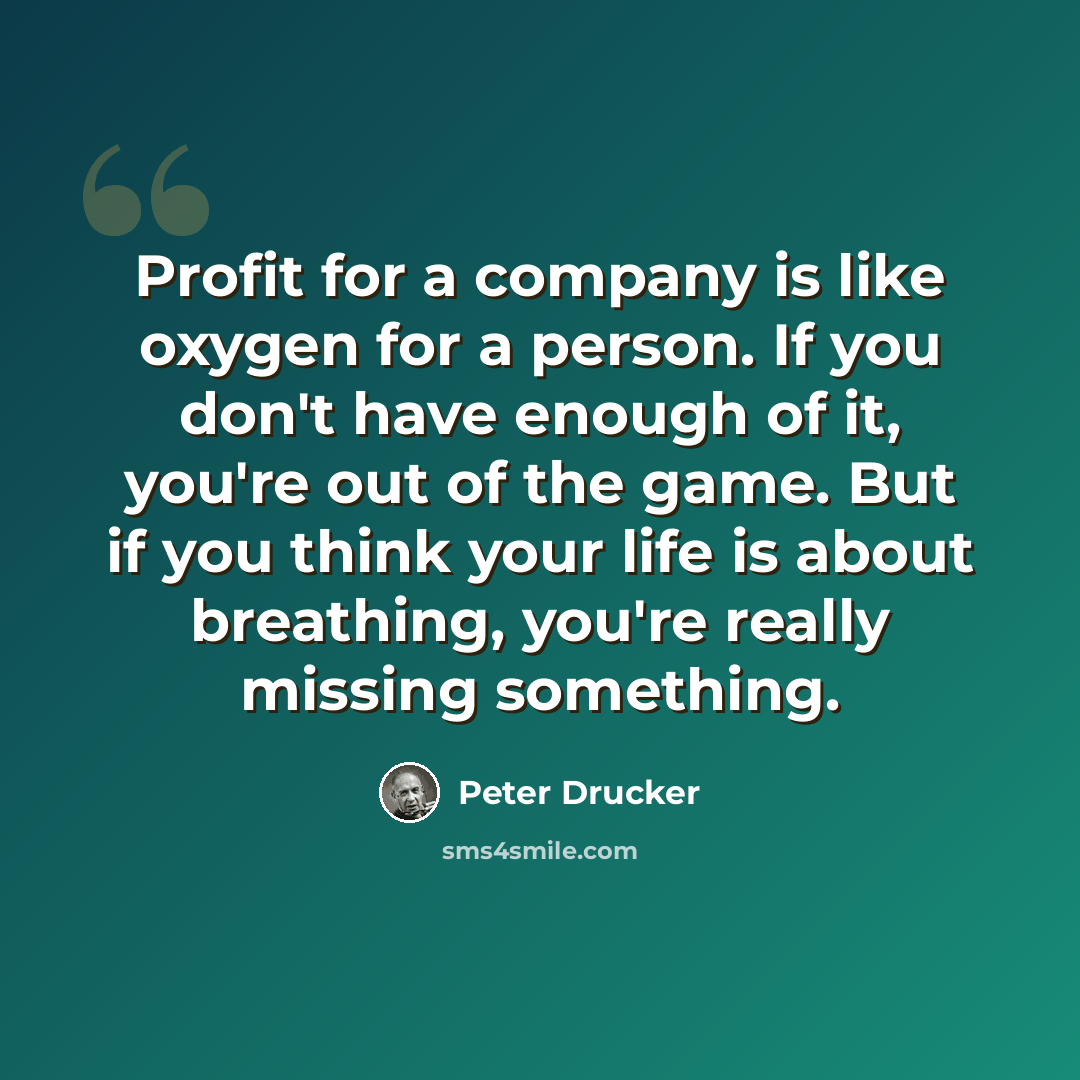 “Profit for a company is like oxygen for a person. If you don't have enough of it, you're out of the game. But if you think your life is about breathing, you're really missing something.” quote by Peter Drucker