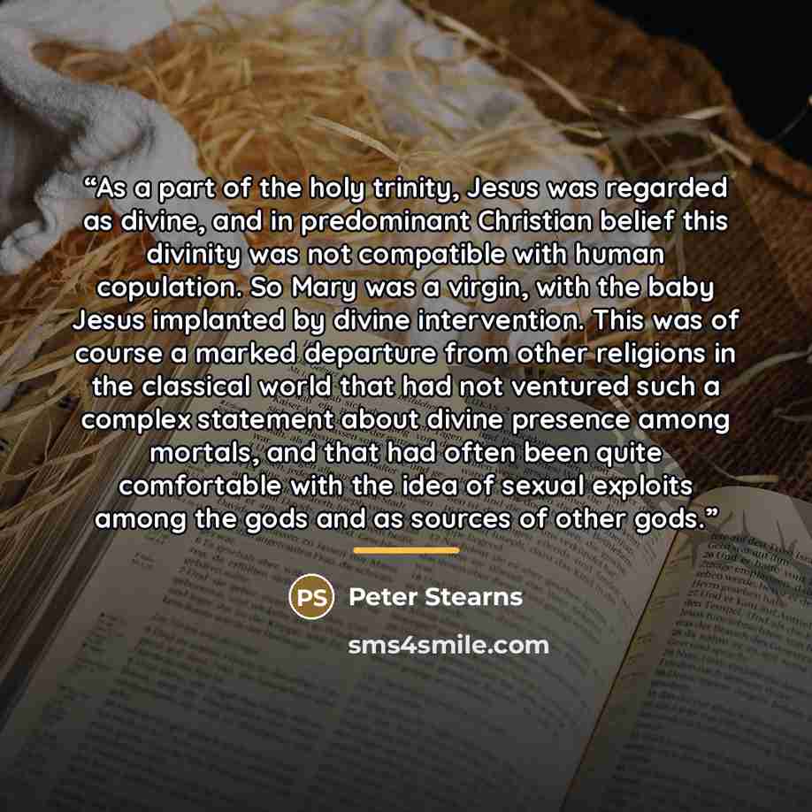“As a part of the holy trinity, Jesus was regarded as divine, and in predominant Christian belief this divinity was not compatible with human copulation. So Mary was a virgin, with the baby Jesus implanted by divine intervention. This was of course a marked departure from other religions in the…” quote by Peter Stearns