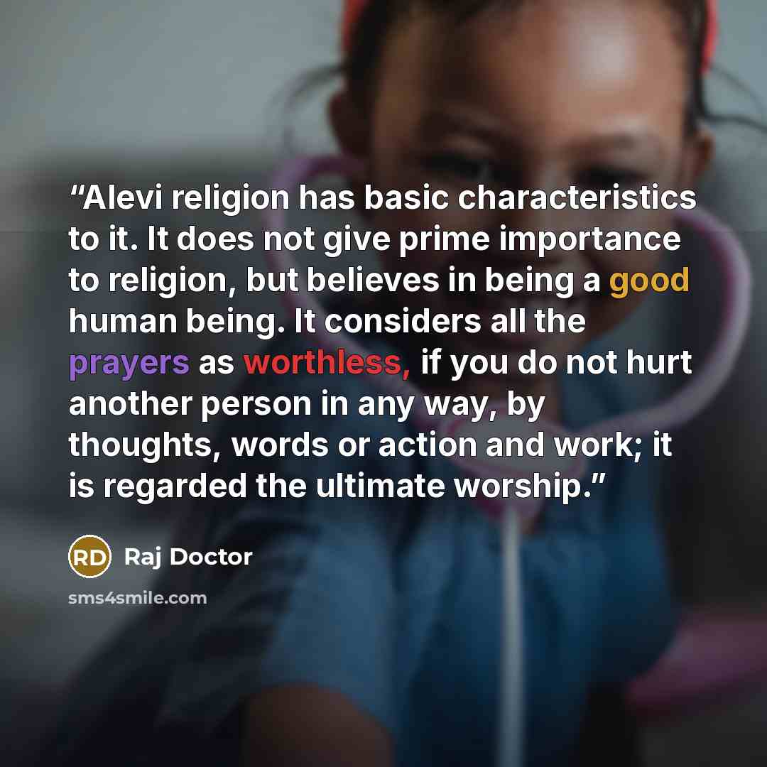 “Alevi religion has basic characteristics to it. It does not give prime importance to religion, but believes in being a good human being. It considers all the prayers as worthless, if you do not hurt another person in any way, by thoughts, words or action and work; it is regarded the ultimate…” quote by Raj Doctor