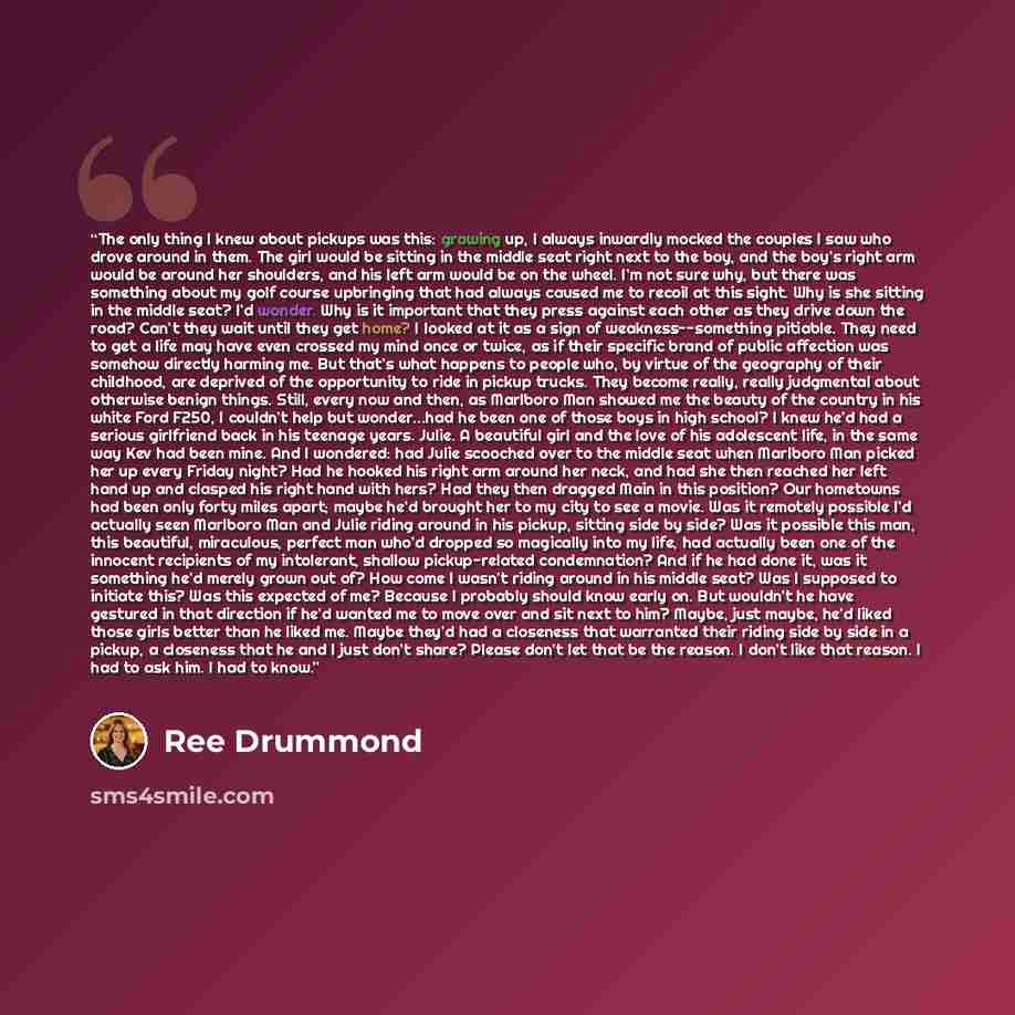 “The only thing I knew about pickups was this: growing up, I always inwardly mocked the couples I saw who drove around in them. The girl would be sitting in the middle seat right next to the boy, and the boy’s right arm would be around her shoulders, and his left arm would be on the wheel. I’m not…” quote by Ree Drummond