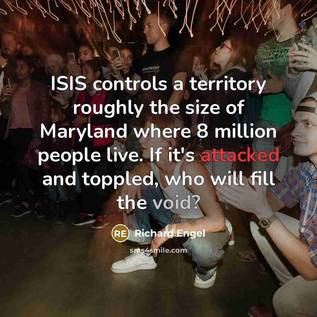 “ISIS controls a territory roughly the size of Maryland where 8 million people live. If it's attacked and toppled, who will fill the void?” quote by Richard Engel