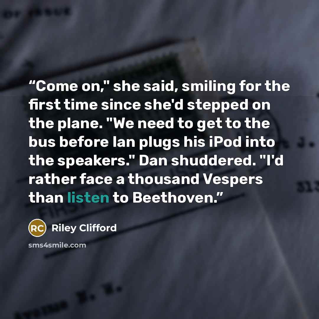 “Come on," she said, smiling for the first time since she'd stepped on the plane. "We need to get to the bus before Ian plugs his iPod into the speakers." Dan shuddered. "I'd rather face a thousand Vespers than listen to Beethoven.” quote by Riley Clifford