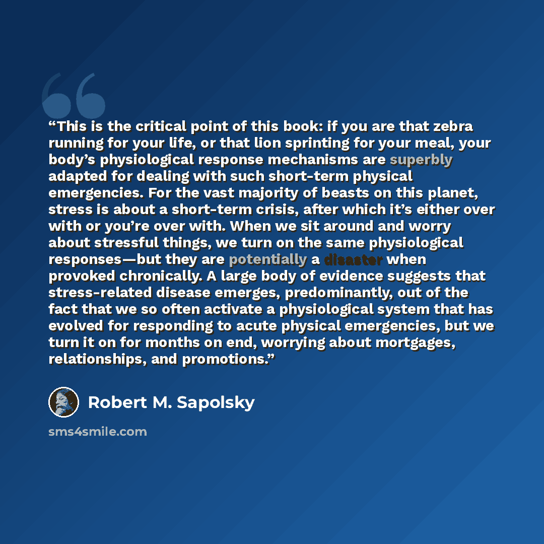 “This is the critical point of this book: if you are that zebra running for your life, or that lion sprinting for your meal, your body’s physiological response mechanisms are superbly adapted for dealing with such short-term physical emergencies. For the vast majority of beasts on this planet…” quote by Robert M. Sapolsky