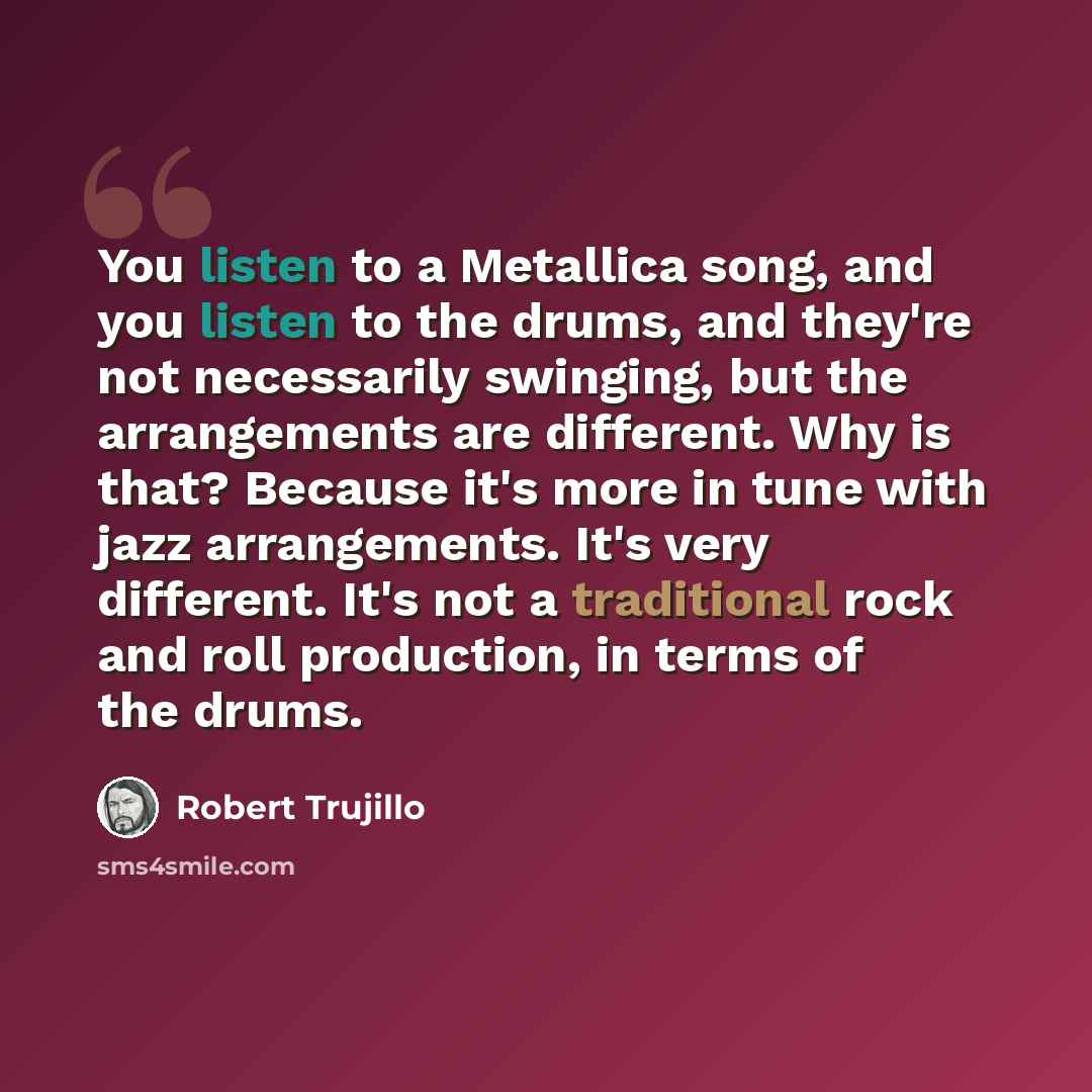 “You listen to a Metallica song, and you listen to the drums, and they're not necessarily swinging, but the arrangements are different. Why is that? Because it's more in tune with jazz arrangements. It's very different. It's not a traditional rock and roll production, in terms of the drums.” quote by Robert Trujillo