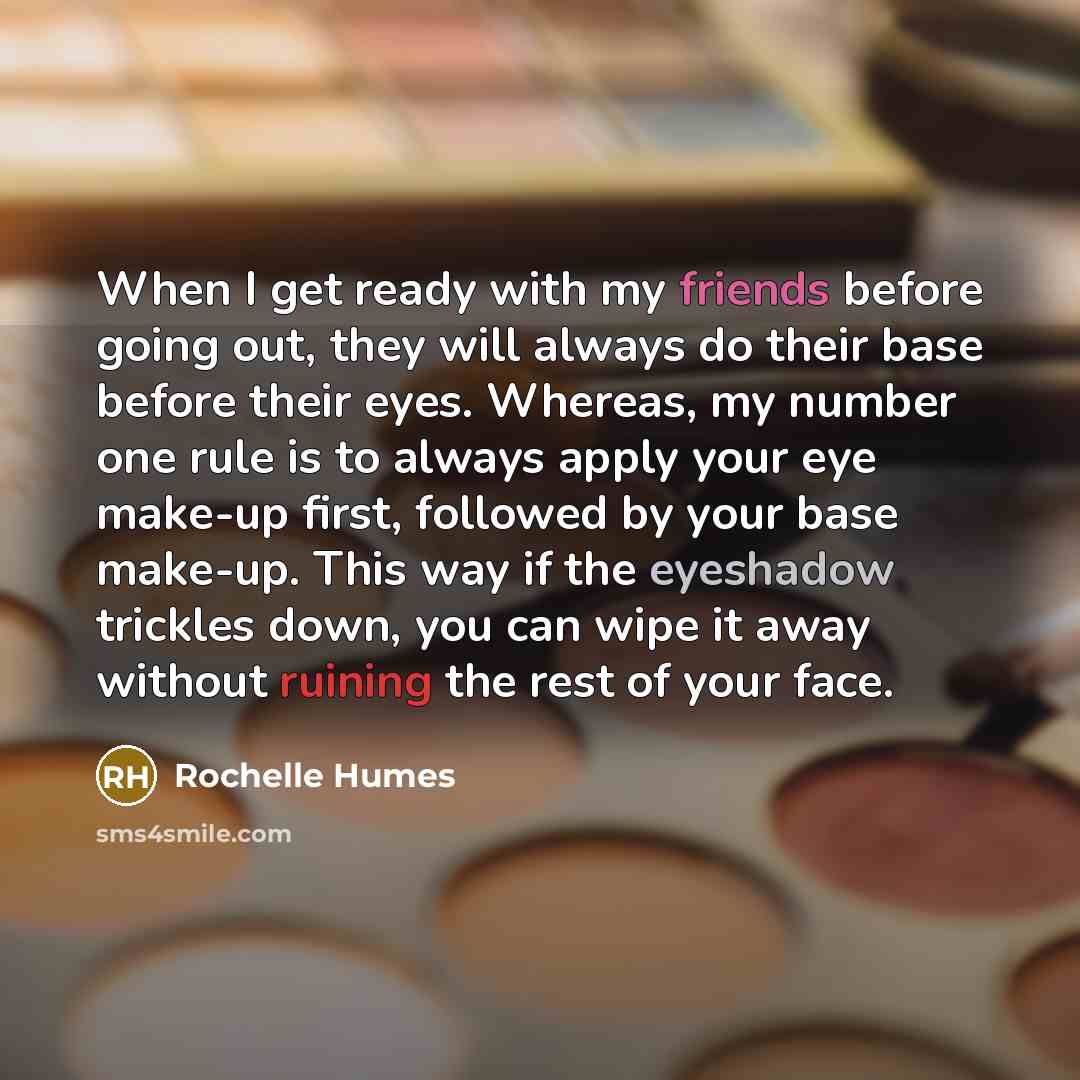 “When I get ready with my friends before going out, they will always do their base before their eyes. Whereas, my number one rule is to always apply your eye make-up first, followed by your base make-up. This way if the eyeshadow trickles down, you can wipe it away without ruining the rest of your…” quote by Rochelle Humes