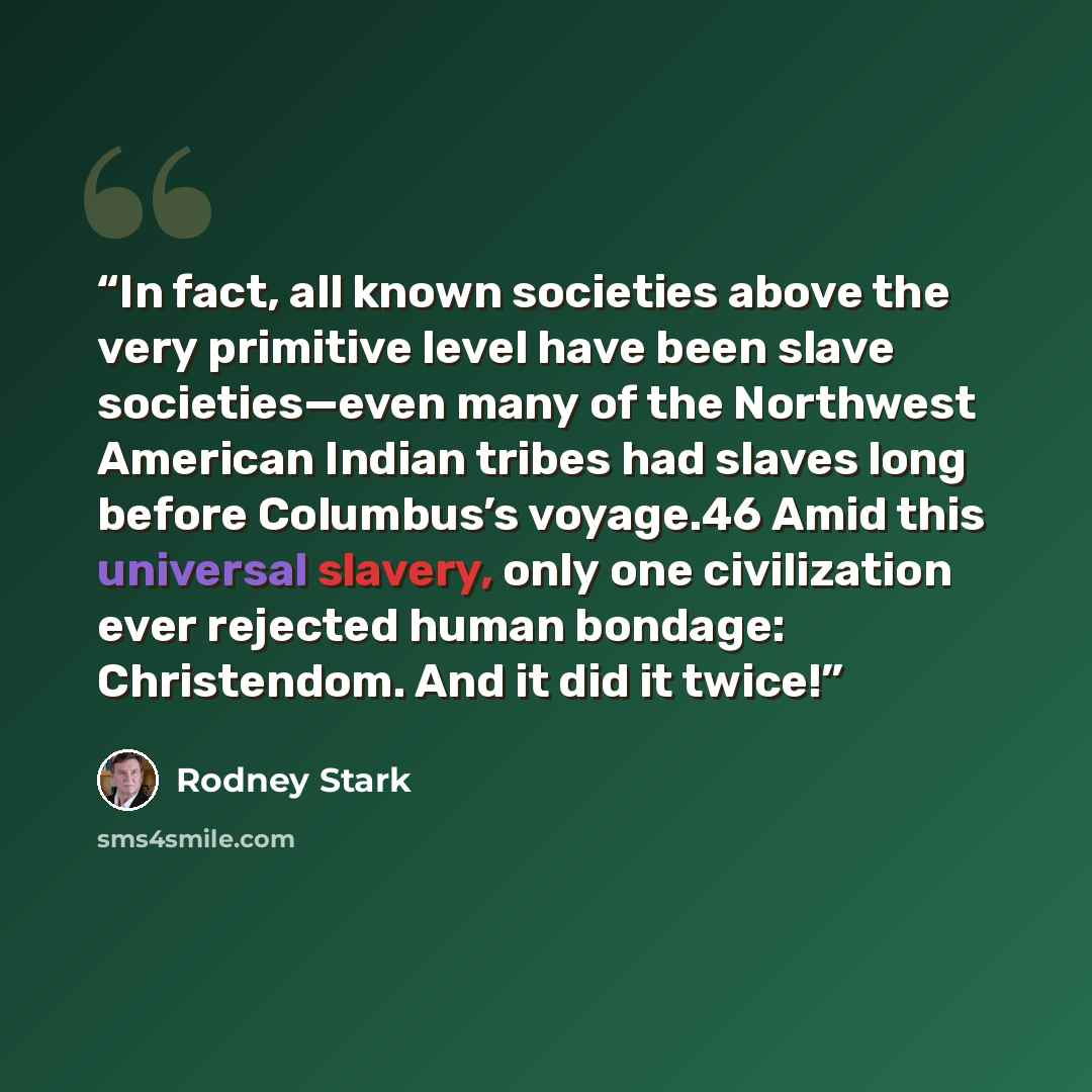 “In fact, all known societies above the very primitive level have been slave societies—even many of the Northwest American Indian tribes had slaves long before Columbus’s voyage.46 Amid this universal slavery, only one civilization ever rejected human bondage: Christendom. And it did it twice!” quote by Rodney Stark