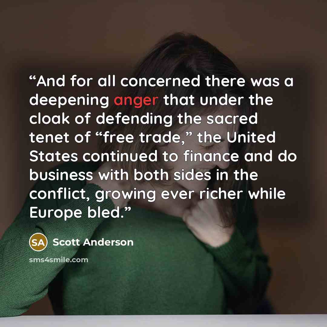 “And for all concerned there was a deepening anger that under the cloak of defending the sacred tenet of “free trade,” the United States continued to finance and do business with both sides in the conflict, growing ever richer while Europe bled.” quote by Scott Anderson