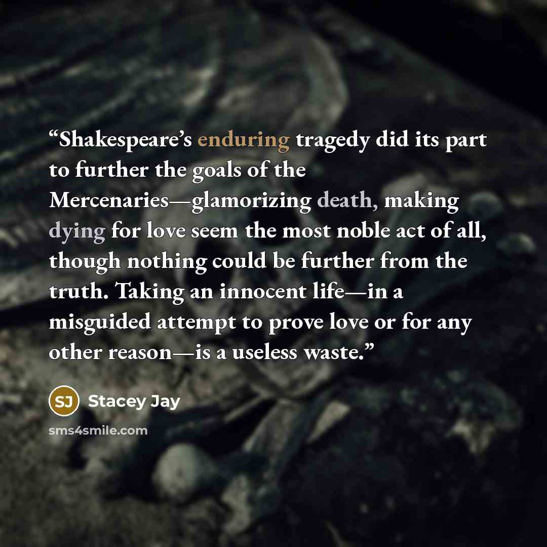 “Shakespeare’s enduring tragedy did its part to further the goals of the Mercenaries—glamorizing death, making dying for love seem the most noble act of all, though nothing could be further from the truth. Taking an innocent life—in a misguided attempt to prove love or for any other reason—is a…” quote by Stacey Jay