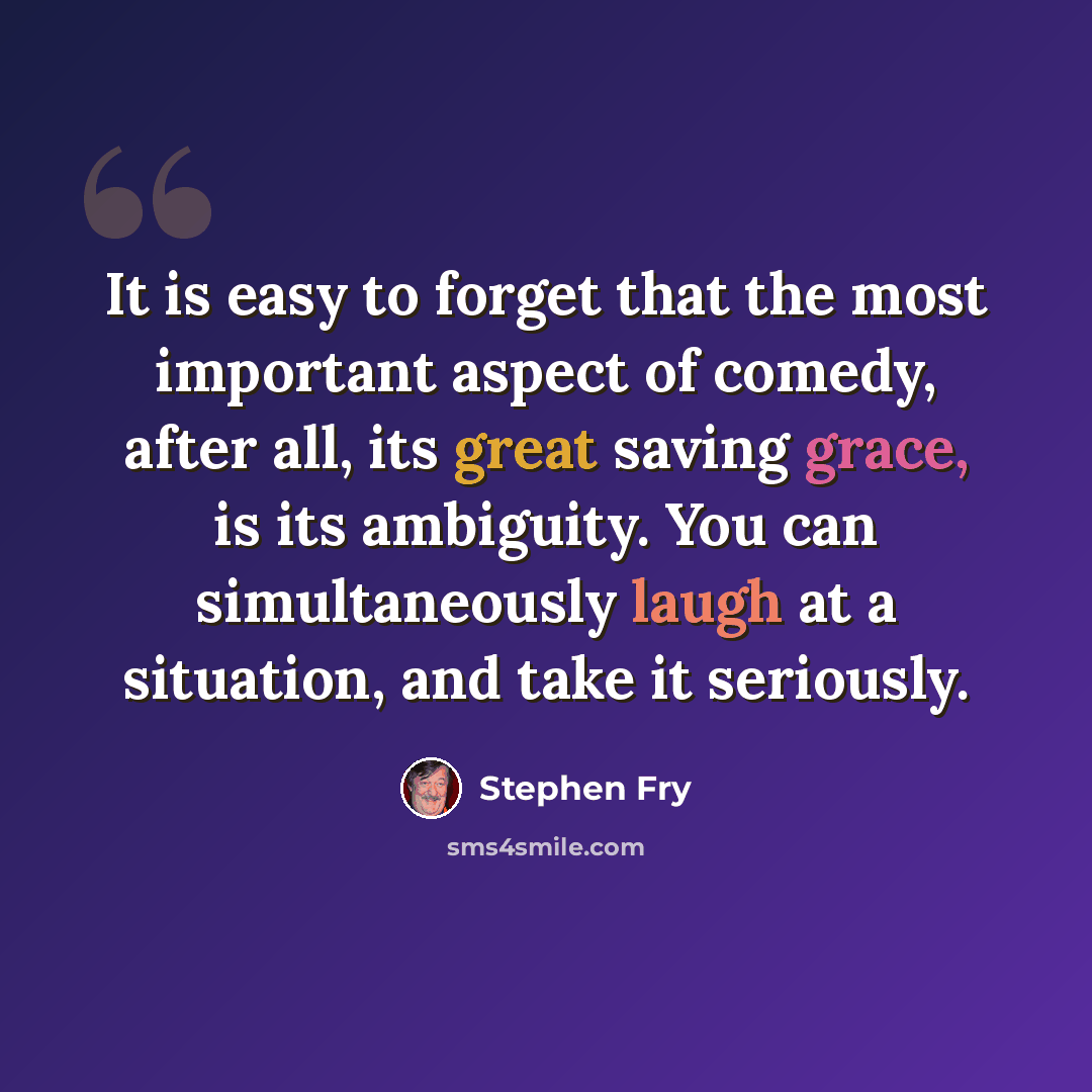 “It is easy to forget that the most important aspect of comedy, after all, its great saving grace, is its ambiguity. You can simultaneously laugh at a situation, and take it seriously.” quote by Stephen Fry