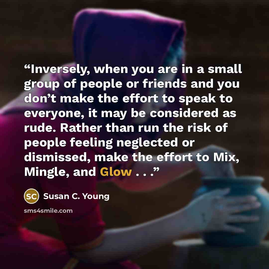 “Inversely, when you are in a small group of people or friends and you don’t make the effort to speak to everyone, it may be considered as rude. Rather than run the risk of people feeling neglected or dismissed, make the effort to Mix, Mingle, and Glow . . .” quote by Susan C. Young