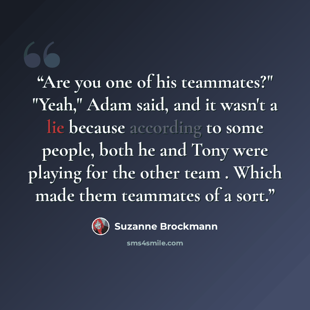 “Are you one of his teammates?" "Yeah," Adam said, and it wasn't a lie because according to some people, both he and Tony were playing for the other team . Which made them teammates of a sort.” quote by Suzanne Brockmann