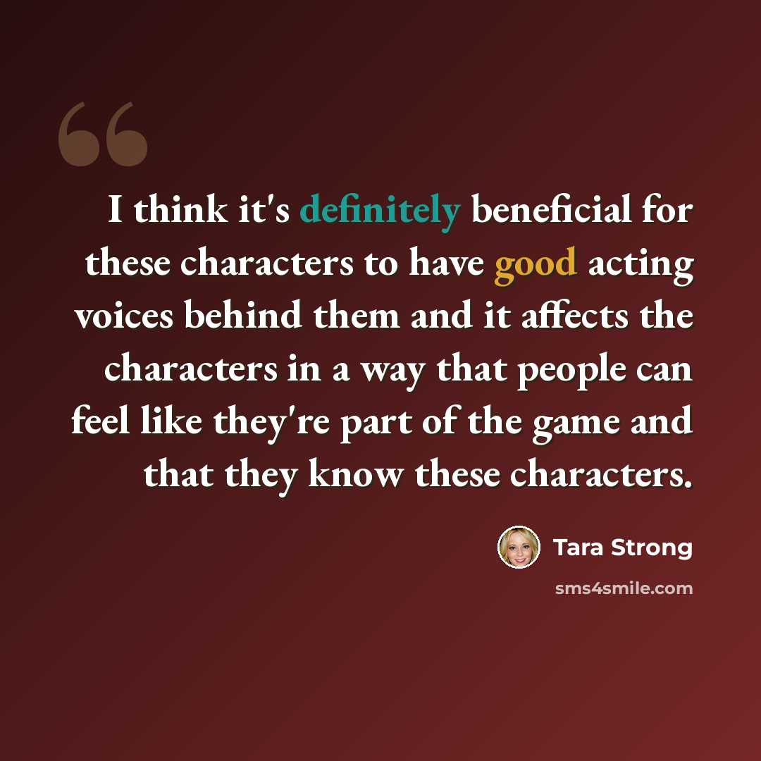 “I think it's definitely beneficial for these characters to have good acting voices behind them and it affects the characters in a way that people can feel like they're part of the game and that they know these characters.” quote by Tara Strong
