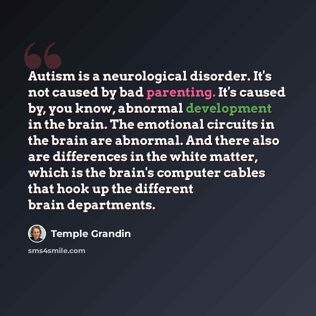 “Autism is a neurological disorder. It's not caused by bad parenting. It's caused by, you know, abnormal development in the brain. The emotional circuits in the brain are abnormal. And there also are differences in the white matter, which is the brain's computer cables that hook up the different…” quote by Temple Grandin