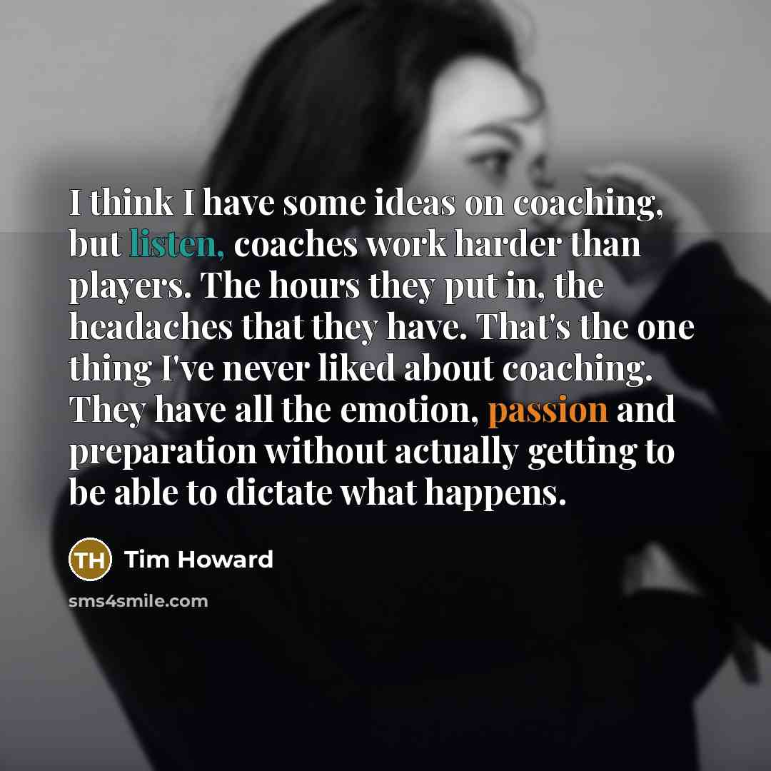 “I think I have some ideas on coaching, but listen, coaches work harder than players. The hours they put in, the headaches that they have. That's the one thing I've never liked about coaching. They have all the emotion, passion and preparation without actually getting to be able to dictate what…” quote by Tim Howard
