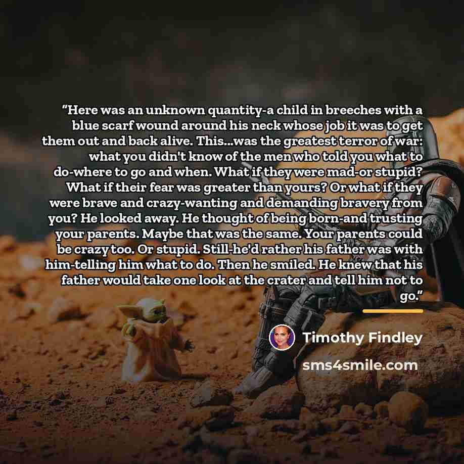 “Here was an unknown quantity-a child in breeches with a blue scarf wound around his neck whose job it was to get them out and back alive. This...was the greatest terror of war: what you didn't know of the men who told you what to do-where to go and when. What if they were mad-or stupid? What if…” quote by Timothy Findley