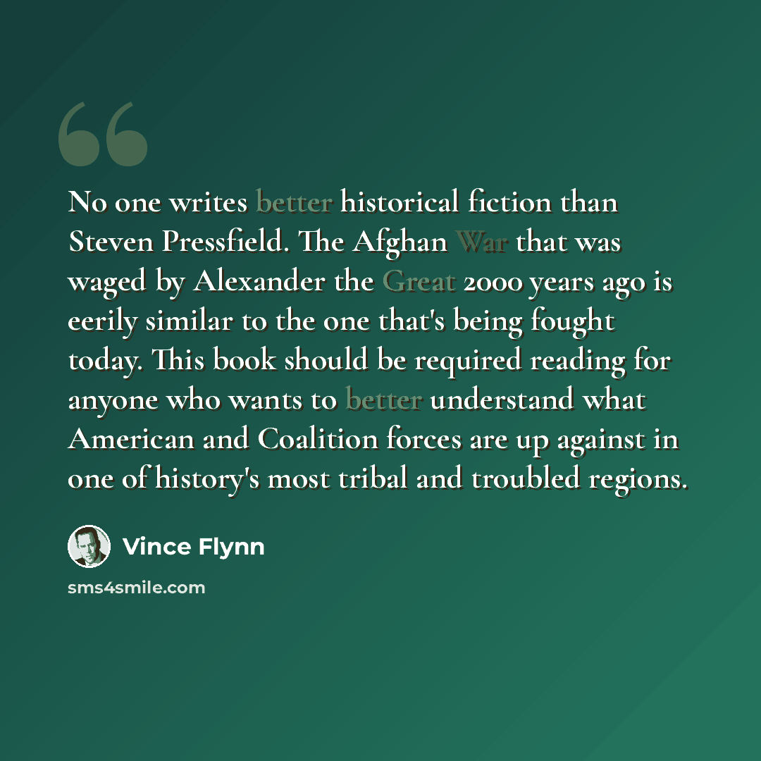 “No one writes better historical fiction than Steven Pressfield. The Afghan War that was waged by Alexander the Great 2000 years ago is eerily similar to the one that's being fought today. This book should be required reading for anyone who wants to better understand what American and Coalition…” quote by Vince Flynn