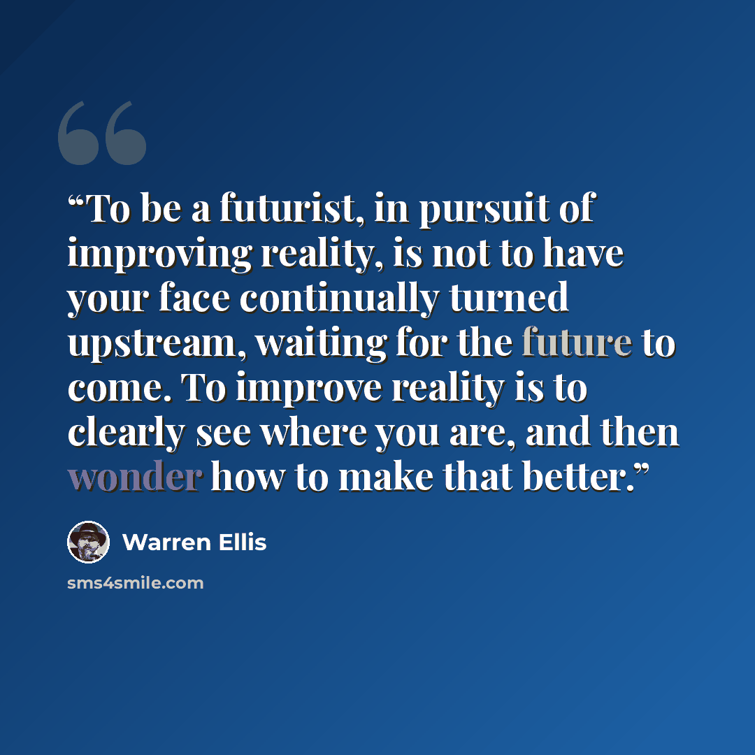 “To be a futurist, in pursuit of improving reality, is not to have your face continually turned upstream, waiting for the future to come. To improve reality is to clearly see where you are, and then wonder how to make that better.” quote by Warren Ellis