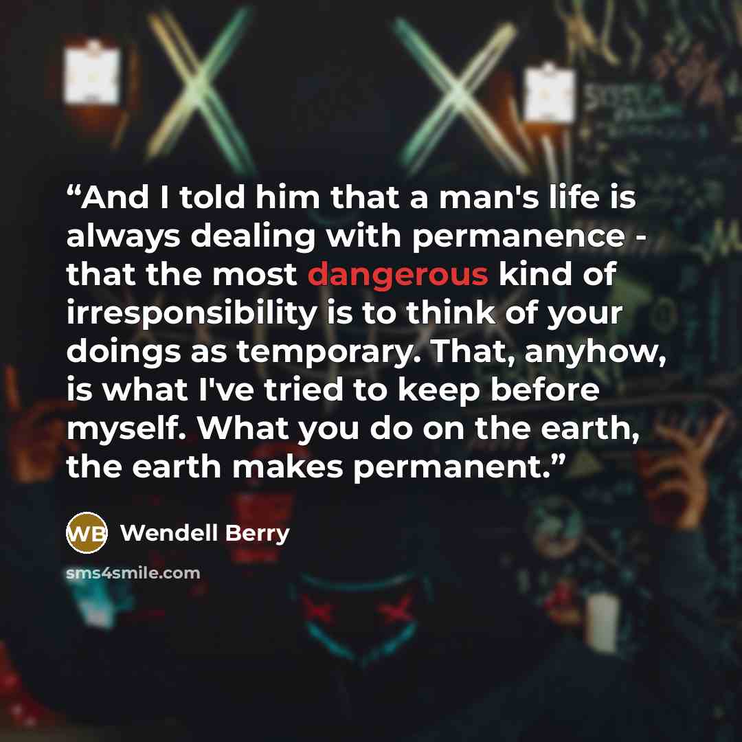 “And I told him that a man's life is always dealing with permanence - that the most dangerous kind of irresponsibility is to think of your doings as temporary. That, anyhow, is what I've tried to keep before myself. What you do on the earth, the earth makes permanent.” quote by Wendell Berry
