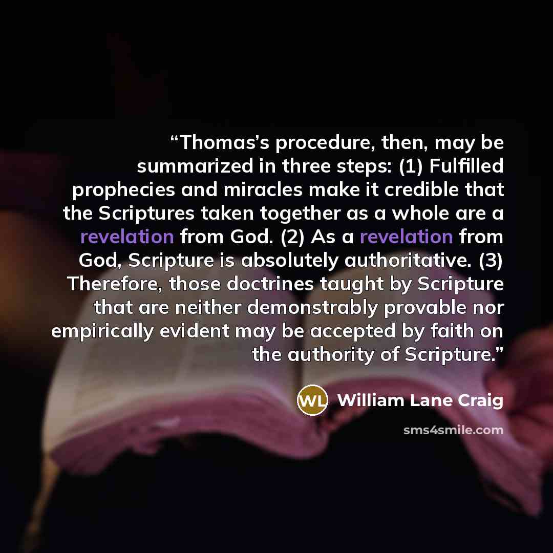 “Thomas’s procedure, then, may be summarized in three steps: (1) Fulfilled prophecies and miracles make it credible that the Scriptures taken together as a whole are a revelation from God. (2) As a revelation from God, Scripture is absolutely authoritative. (3) Therefore, those doctrines taught by…” quote by William Lane Craig