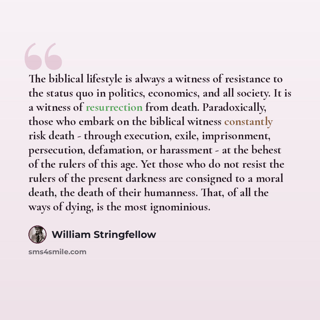 “The biblical lifestyle is always a witness of resistance to the status quo in politics, economics, and all society. It is a witness of resurrection from death. Paradoxically, those who embark on the biblical witness constantly risk death - through execution, exile, imprisonment, persecution…” quote by William Stringfellow