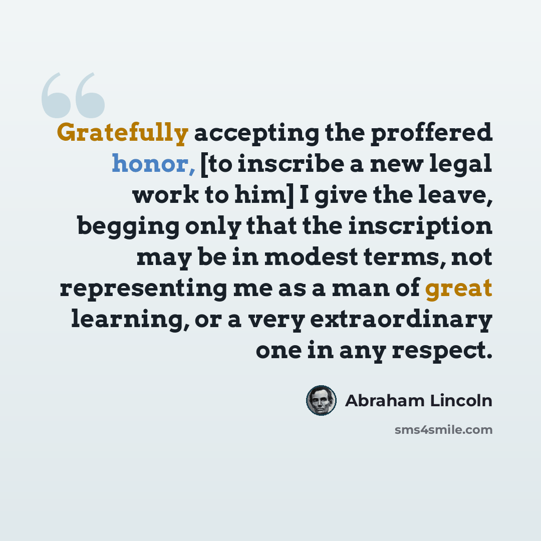 “Gratefully accepting the proffered honor, [to inscribe a new legal work to him] I give the leave, begging only that the inscription may be in modest terms, not representing me as a man of great learning, or a very extraordinary one in any respect.” quote by Abraham Lincoln