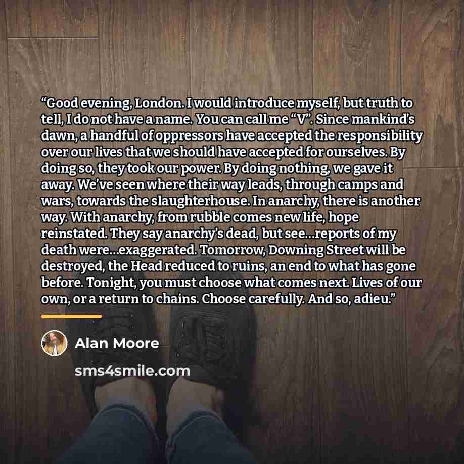 “Good evening, London. I would introduce myself, but truth to tell, I do not have a name. You can call me “V”. Since mankind’s dawn, a handful of oppressors have accepted the responsibility over our lives that we should have accepted for ourselves. By doing so, they took our power. By doing…” quote by Alan Moore