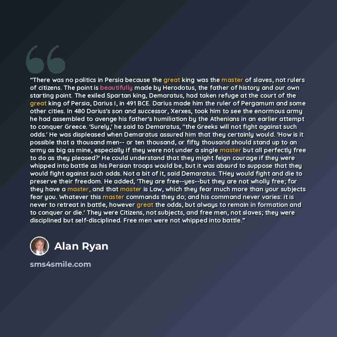 “There was no politics in Persia because the great king was the master of slaves, not rulers of citizens. The point is beautifully made by Herodotus, the father of history and our own starting point. The exiled Spartan king, Demaratus, had taken refuge at the court of the great king of Persia…” quote by Alan Ryan