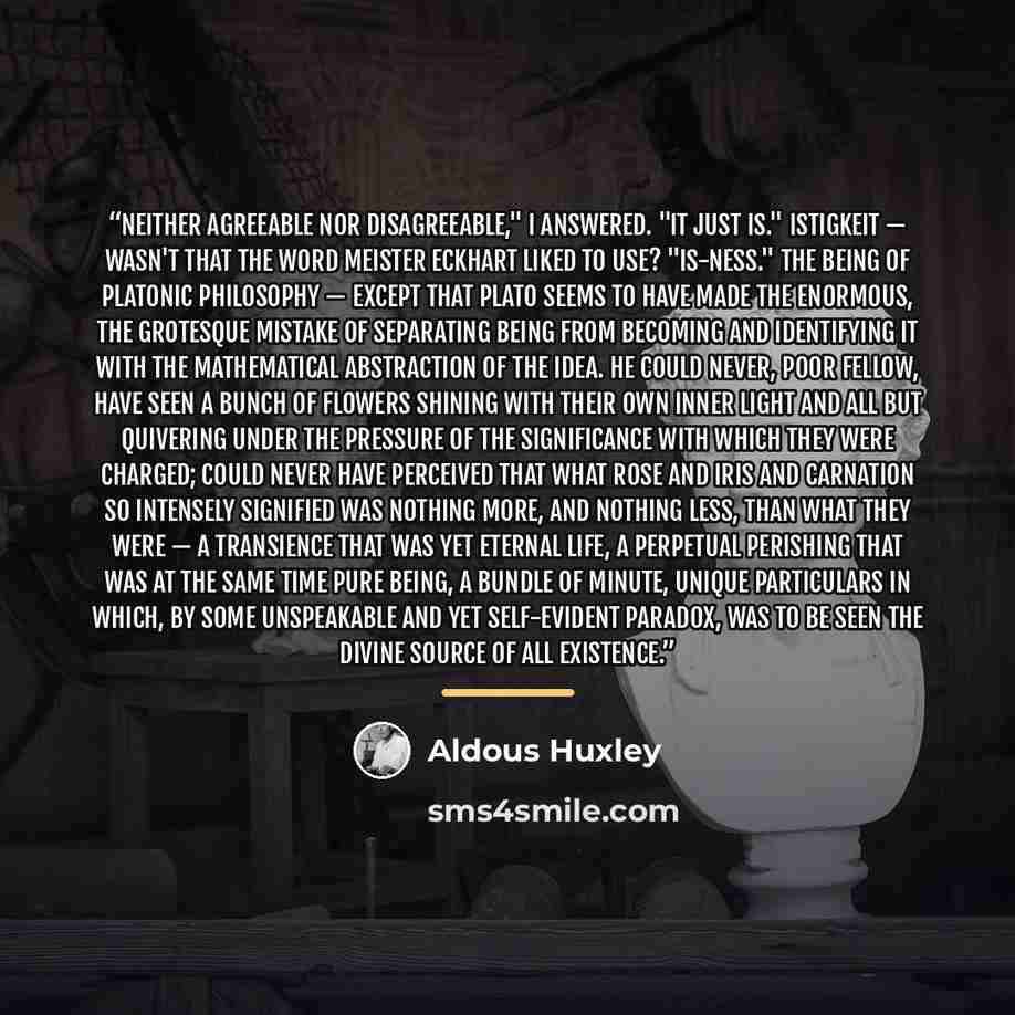 “Neither agreeable nor disagreeable," I answered. "It just is." Istigkeit — wasn't that the word Meister Eckhart liked to use? "Is-ness." The Being of Platonic philosophy — except that Plato seems to have made the enormous, the grotesque mistake of separating Being from becoming and identifying it…” quote by Aldous Huxley