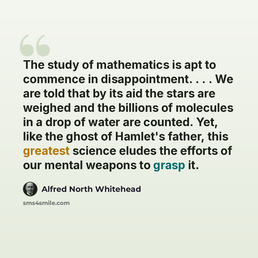“The study of mathematics is apt to commence in disappointment. . . . We are told that by its aid the stars are weighed and the billions of molecules in a drop of water are counted. Yet, like the ghost of Hamlet's father, this greatest science eludes the efforts of our mental weapons to grasp it.” quote by Alfred North Whitehead