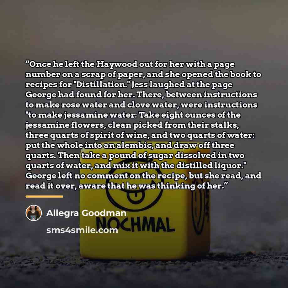 “Once he left the Haywood out for her with a page number on a scrap of paper, and she opened the book to recipes for "Distillation." Jess laughed at the page George had found for her. There, between instructions to make rose water and clove water, were instructions "to make jessamine water: Take…” quote by Allegra Goodman