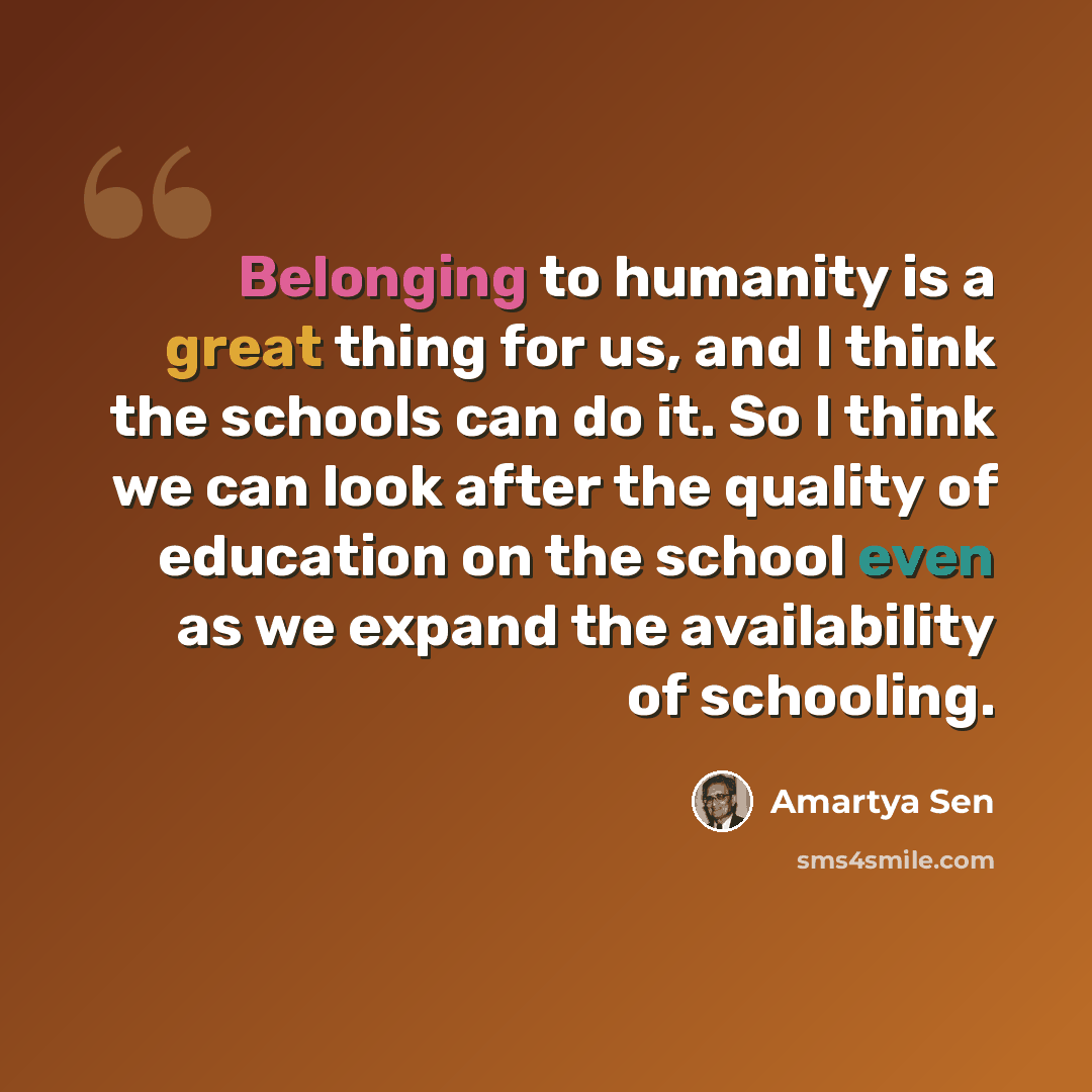 “Belonging to humanity is a great thing for us, and I think the schools can do it. So I think we can look after the quality of education on the school even as we expand the availability of schooling.” quote by Amartya Sen