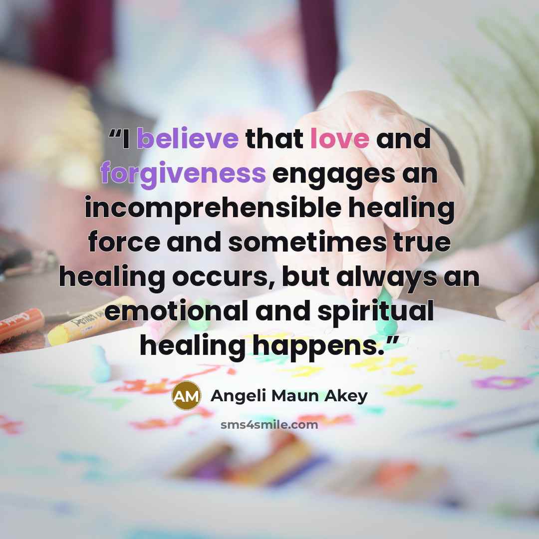 “I believe that love and forgiveness engages an incomprehensible healing force and sometimes true healing occurs, but always an emotional and spiritual healing happens.” quote by Angeli Maun Akey