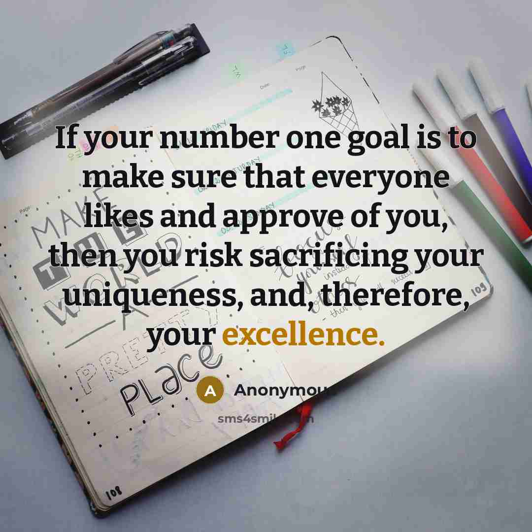 “If your number one goal is to make sure that everyone likes and approve of you, then you risk sacrificing your uniqueness, and, therefore, your excellence.” quote by Anonymous