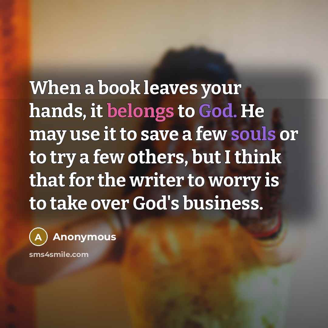 “When a book leaves your hands, it belongs to God. He may use it to save a few souls or to try a few others, but I think that for the writer to worry is to take over God's business.” quote by Anonymous
